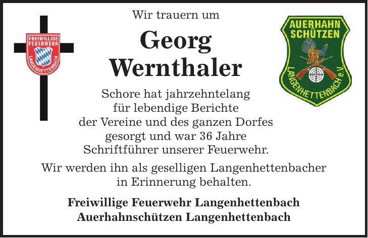  Wir trauern um Georg Wernthaler Schore hat jahrzehntelang für lebendige Berichte der Vereine und des ganzen Dorfes gesorgt und war 36 Jahre Schriftführer unserer Feuerwehr. Wir werden ihn als geselligen Langenhettenbacher in Erinnerung behalten. Freiwillige Feuerwehr Langenhettenbach Auerhahnschützen Langenhettenbach