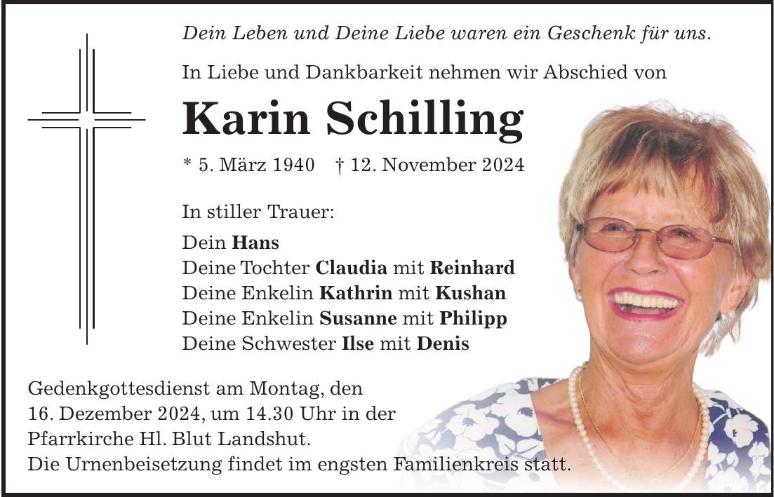 Dein Leben und Deine Liebe waren ein Geschenk für uns. In Liebe und Dankbarkeit nehmen wir Abschied von Karin Schilling * 5. März 1940 + 12. November 2024 In stiller Trauer: Dein Hans Deine Tochter Claudia mit Reinhard Deine Enkelin Kathrin mit Kushan Deine Enkelin Susanne mit Philipp Deine Schwester Ilse mit Denis Gedenkgottesdienst am Montag, den 16. Dezember 2024, um 14.30 Uhr in der Pfarrkirche Hl. Blut Landshut. Die Urnenbeisetzung findet im engsten Familienkreis statt.