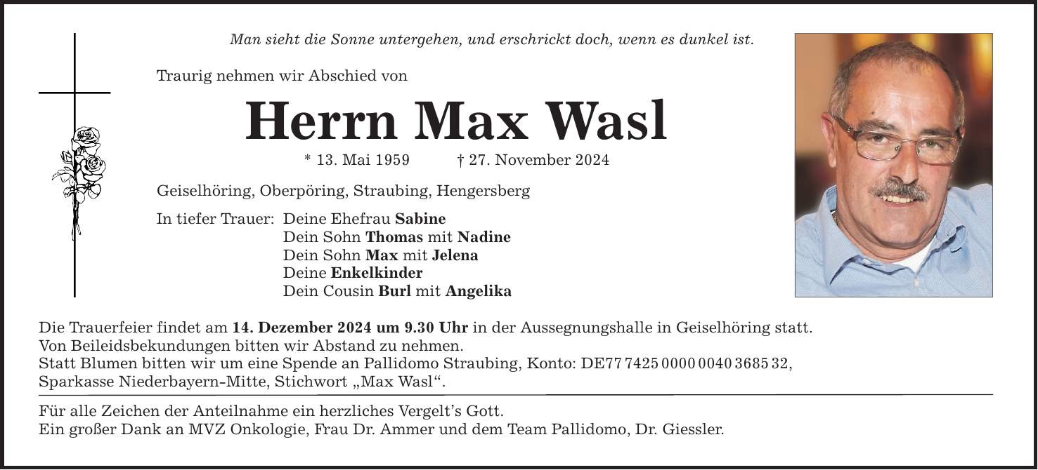 Man sieht die Sonne untergehen, und erschrickt doch, wenn es dunkel ist. Traurig nehmen wir Abschied von Herrn Max Wasl * 13. Mai 1959 _ 27. November 2024 Geiselhöring, Oberpöring, Straubing, Hengersberg In tiefer Trauer: Deine Ehefrau Sabine Dein Sohn Thomas mit Nadine Dein Sohn Max mit Jelena Deine Enkelkinder Dein Cousin Burl mit Angelika Die Trauerfeier findet am 14. Dezember 2024 um 9.30 Uhr in der Aussegnungshalle in Geiselhöring statt. Von Beileidsbekundungen bitten wir Abstand zu nehmen. Statt Blumen bitten wir um eine Spende an Pallidomo Straubing, Konto: DE***, Sparkasse Niederbayern-Mitte, Stichwort 