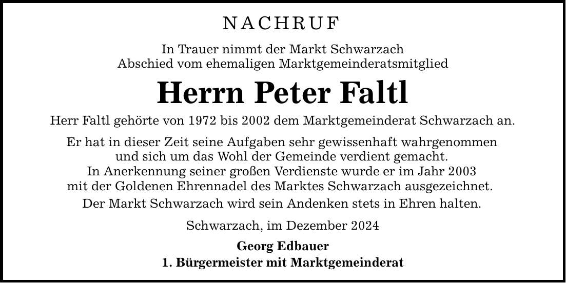 NACHRUF In Trauer nimmt der Markt Schwarzach Abschied vom ehemaligen Marktgemeinderatsmitglied Herrn Peter Faltl Herr Faltl gehörte von 1972 bis 2002 dem Marktgemeinderat Schwarzach an. Er hat in dieser Zeit seine Aufgaben sehr gewissenhaft wahrgenommen und sich um das Wohl der Gemeinde verdient gemacht. In Anerkennung seiner großen Verdienste wurde er im Jahr 2003 mit der Goldenen Ehrennadel des Marktes Schwarzach ausgezeichnet. Der Markt Schwarzach wird sein Andenken stets in Ehren halten. Schwarzach, im Dezember 2024 Georg Edbauer 1. Bürgermeister mit Marktgemeinderat