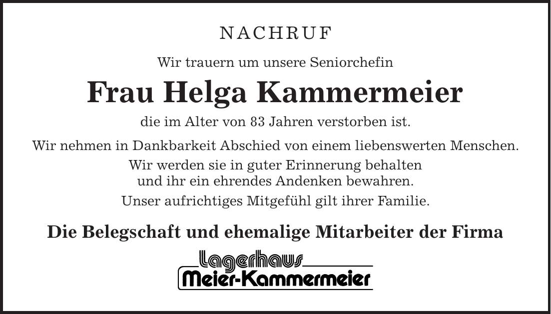 NACHRUF Wir trauern um unsere Seniorchefin Frau Helga Kammermeier die im Alter von 83 Jahren verstorben ist. Wir nehmen in Dankbarkeit Abschied von einem liebenswerten Menschen. Wir werden sie in guter Erinnerung behalten und ihr ein ehrendes Andenken bewahren. Unser aufrichtiges Mitgefühl gilt ihrer Familie. Die Belegschaft und ehemalige Mitarbeiter der Firma