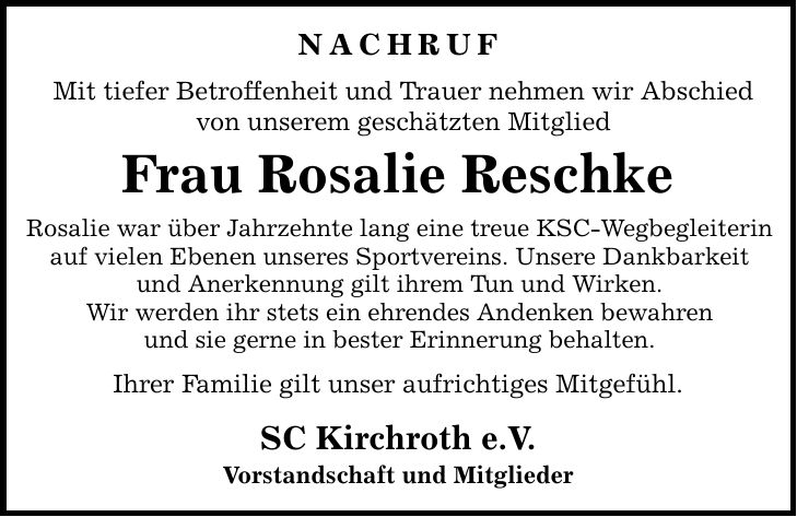 nachruf Mit tiefer Betroffenheit und Trauer nehmen wir Abschied von unserem geschätzten Mitglied Frau Rosalie Reschke Rosalie war über Jahrzehnte lang eine treue KSC-Wegbegleiterin auf vielen Ebenen unseres Sportvereins. Unsere Dankbarkeit und Anerkennung gilt ihrem Tun und Wirken. Wir werden ihr stets ein ehrendes Andenken bewahren und sie gerne in bester Erinnerung behalten. Ihrer Familie gilt unser aufrichtiges Mitgefühl. SC Kirchroth e.V. Vorstandschaft und Mitglieder