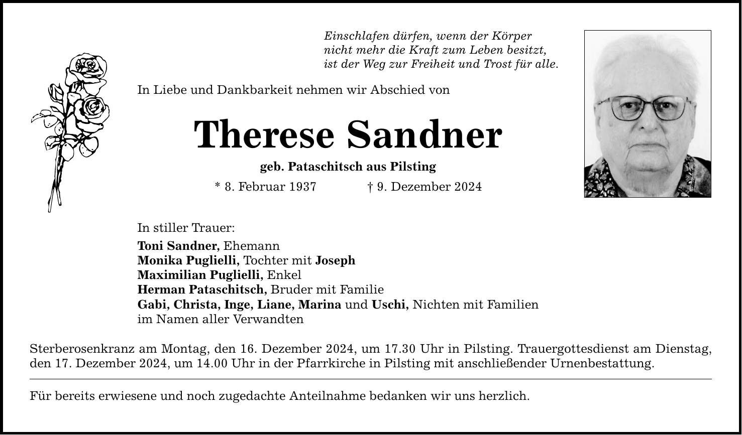 Einschlafen dürfen, wenn der Körper nicht mehr die Kraft zum Leben besitzt, ist der Weg zur Freiheit und Trost für alle. In Liebe und Dankbarkeit nehmen wir Abschied von Therese Sandner geb. Pataschitsch aus Pilsting * 8. Februar 1937 _ 9. Dezember 2024 In stiller Trauer: Toni Sandner, Ehemann Monika Puglielli, Tochter mit Joseph Maximilian Puglielli, Enkel Herman Pataschitsch, Bruder mit Familie Gabi, Christa, Inge, Liane, Marina und Uschi, Nichten mit Familien im Namen aller Verwandten Sterberosenkranz am Montag, den 16. Dezember 2024, um 17.30 Uhr in Pilsting. Trauergottesdienst am Dienstag, den 17. Dezember 2024, um 14.00 Uhr in der Pfarrkirche in Pilsting mit anschließender Urnenbestattung. Für bereits erwiesene und noch zugedachte Anteilnahme bedanken wir uns herzlich.