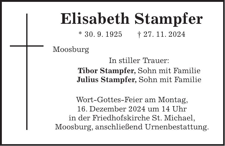  Elisabeth Stampfer * 30. 9. 1925 + 27. 11. 2024 Moosburg In stiller Trauer: Tibor Stampfer, Sohn mit Familie Julius Stampfer, Sohn mit Familie Wort-Gottes-Feier am Montag, 16. Dezember 2024 um 14 Uhr in der Friedhofskirche St. Michael, Moosburg, anschließend Urnenbestattung.