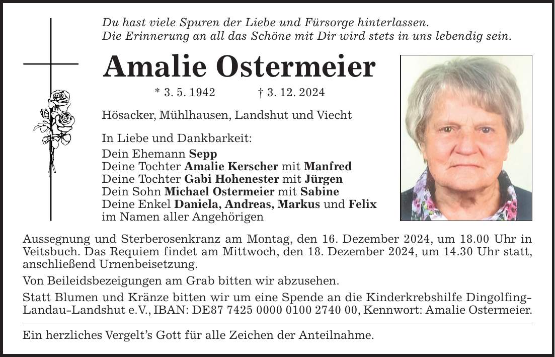 Du hast viele Spuren der Liebe und Fürsorge hinterlassen. Die Erinnerung an all das Schöne mit Dir wird stets in uns lebendig sein. Amalie Ostermeier * 3. 5. 1942 + 3. 12. 2024 Hösacker, Mühlhausen, Landshut und Viecht In Liebe und Dankbarkeit: Dein Ehemann Sepp Deine Tochter Amalie Kerscher mit Manfred Deine Tochter Gabi Hohenester mit Jürgen Dein Sohn Michael Ostermeier mit Sabine Deine Enkel Daniela, Andreas, Markus und Felix im Namen aller Angehörigen Aussegnung und Sterberosenkranz am Montag, den 16. Dezember 2024, um 18.00 Uhr in Veitsbuch. Das Requiem findet am Mittwoch, den 18. Dezember 2024, um 14.30 Uhr statt, anschließend Urnenbeisetzung. Von Beileidsbezeigungen am Grab bitten wir abzusehen. Statt Blumen und Kränze bitten wir um eine Spende an die Kinderkrebshilfe Dingolfing-Landau-Landshut e.V., IBAN: DE***, Kennwort: Amalie Ostermeier. Ein herzliches Vergelt's Gott für alle Zeichen der Anteilnahme.