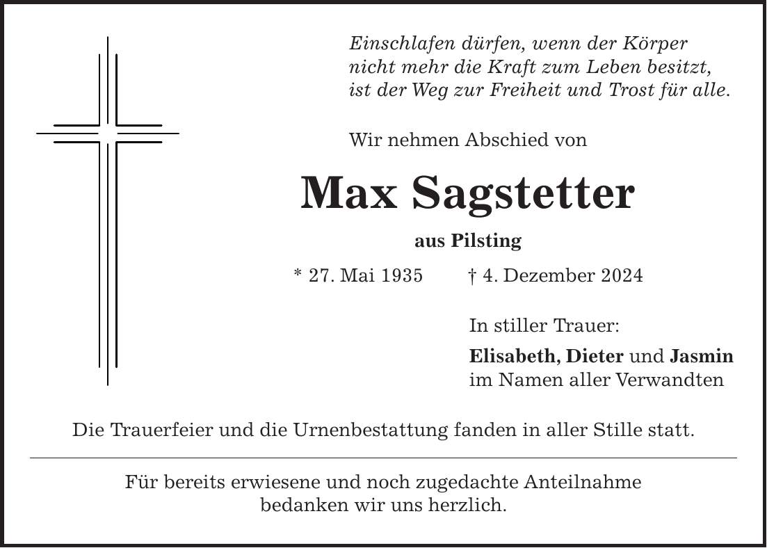 Einschlafen dürfen, wenn der Körper nicht mehr die Kraft zum Leben besitzt, ist der Weg zur Freiheit und Trost für alle. Wir nehmen Abschied von Max Sagstetter aus Pilsting * 27. Mai 1935 + 4. Dezember 2024 In stiller Trauer: Elisabeth, Dieter und Jasmin im Namen aller Verwandten Die Trauerfeier und die Urnenbestattung fanden in aller Stille statt. Für bereits erwiesene und noch zugedachte Anteilnahme bedanken wir uns herzlich.