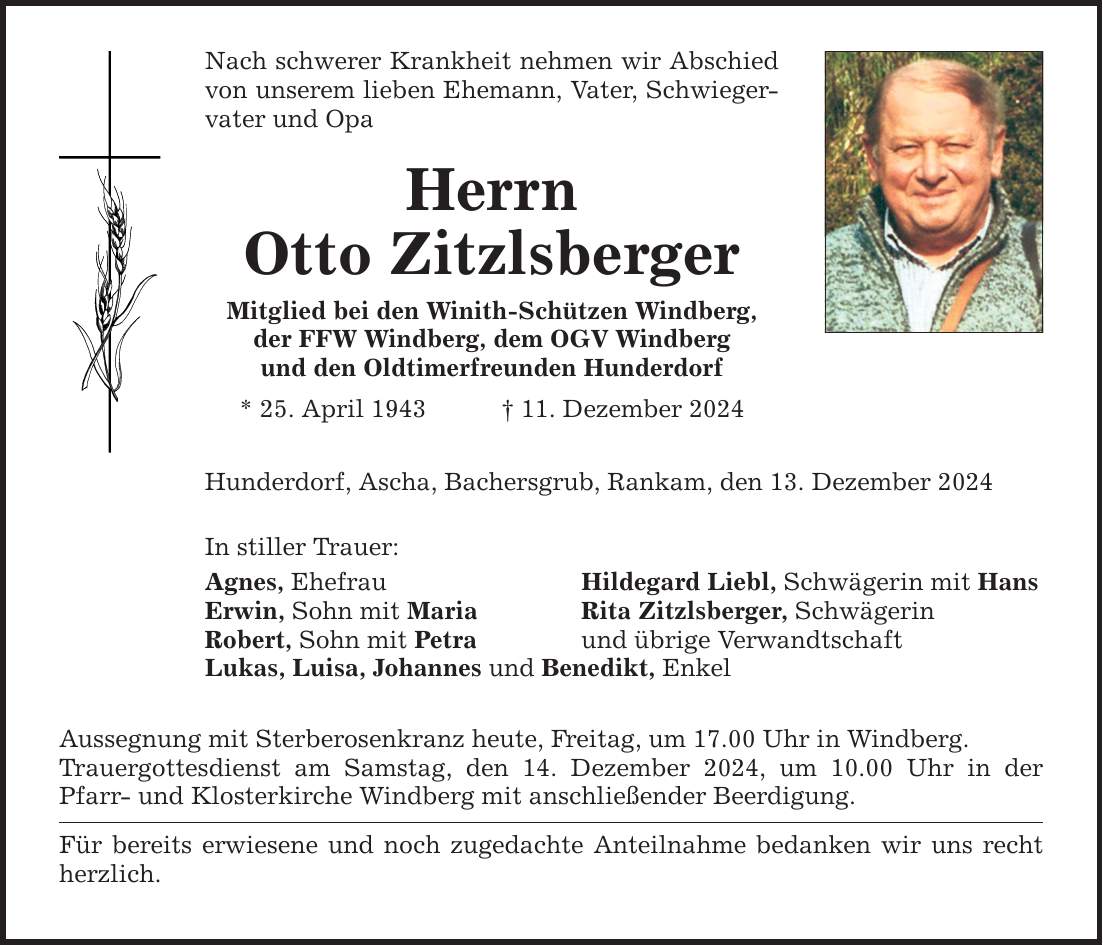 Nach schwerer Krankheit nehmen wir Abschied von unserem lieben Ehemann, Vater, Schwiegervater und Opa Herrn Otto Zitzlsberger Mitglied bei den Winith-Schützen Windberg, der FFW Windberg, dem OGV Windberg und den Oldtimerfreunden Hunderdorf * 25. April 1943 _ 11. Dezember 2024 Hunderdorf, Ascha, Bachersgrub, Rankam, den 13. Dezember 2024 In stiller Trauer: Agnes, Ehefrau Hildegard Liebl, Schwägerin mit Hans Erwin, Sohn mit Maria Rita Zitzlsberger, Schwägerin Robert, Sohn mit Petra und übrige Verwandtschaft Lukas, Luisa, Johannes und Benedikt, Enkel Aussegnung mit Sterberosenkranz heute, Freitag, um 17.00 Uhr in Windberg. Trauergottesdienst am Samstag, den 14. Dezember 2024, um 10.00 Uhr in der Pfarr- und Klosterkirche Windberg mit anschließender Beerdigung. Für bereits erwiesene und noch zugedachte Anteilnahme bedanken wir uns recht herzlich.