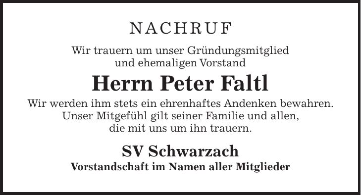 NACHRUF Wir trauern um unser Gründungsmitglied und ehemaligen Vorstand Herrn Peter Faltl Wir werden ihm stets ein ehrenhaftes Andenken bewahren. Unser Mitgefühl gilt seiner Familie und allen, die mit uns um ihn trauern. SV Schwarzach Vorstandschaft im Namen aller Mitglieder