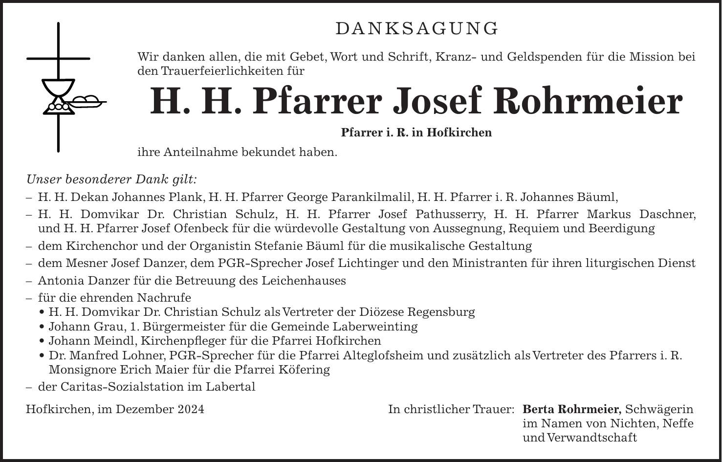 DANKSAGUNG Wir danken allen, die mit Gebet, Wort und Schrift, Kranz- und Geldspenden für die Mission bei den Trauerfeierlichkeiten für H. H. Pfarrer Josef Rohrmeier Pfarrer i. R. in Hofkirchen ihre Anteilnahme bekundet haben. Unser besonderer Dank gilt: - H. H. Dekan Johannes Plank, H. H. Pfarrer George Parankilmalil, H. H. Pfarrer i. R. Johannes Bäuml, - H. H. Domvikar Dr. Christian Schulz, H. H. Pfarrer Josef Pathusserry, H. H. Pfarrer Markus Daschner, und H. H. Pfarrer Josef Ofenbeck für die würdevolle Gestaltung von Aussegnung, Requiem und Beerdigung - dem Kirchenchor und der Organistin Stefanie Bäuml für die musikalische Gestaltung - dem Mesner Josef Danzer, dem PGR-Sprecher Josef Lichtinger und den Ministranten für ihren liturgischen Dienst - Antonia Danzer für die Betreuung des Leichenhauses - für die ehrenden Nachrufe _ H. H. Domvikar Dr. Christian Schulz als Vertreter der Diözese Regensburg _ Johann Grau, 1. Bürgermeister für die Gemeinde Laberweinting _ Johann Meindl, Kirchenpfleger für die Pfarrei Hofkirchen _ Dr. Manfred Lohner, PGR-Sprecher für die Pfarrei Alteglofsheim und zusätzlich als Vertreter des Pfarrers i. R. Monsignore Erich Maier für die Pfarrei Köfering - der Caritas-Sozialstation im Labertal Hofkirchen, im Dezember 2024 In christlicher Trauer: Berta Rohrmeier, Schwägerin im Namen von Nichten, Neffe und Verwandtschaft