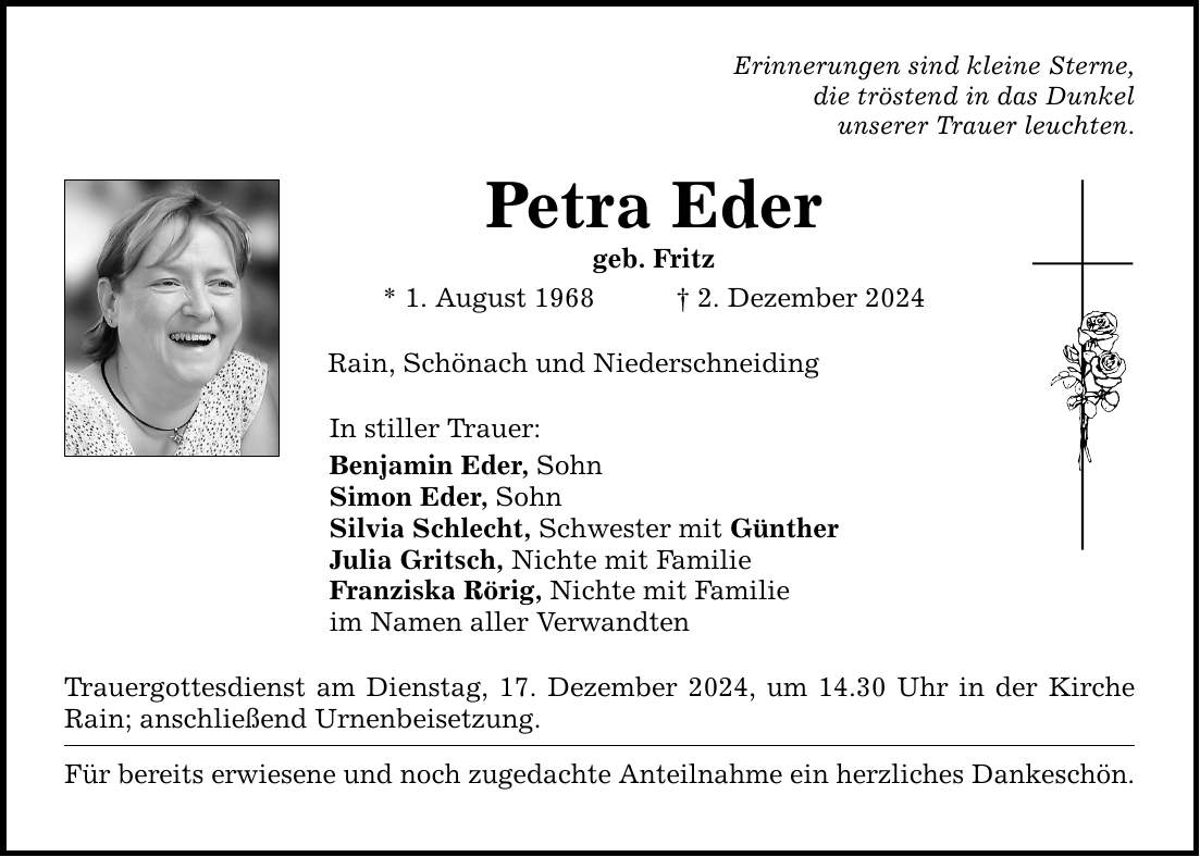 Erinnerungen sind kleine Sterne, die tröstend in das Dunkel unserer Trauer leuchten. Petra Eder geb. Fritz * 1. August 1968 _ 2. Dezember 2024 Rain, Schönach und Niederschneiding In stiller Trauer: Benjamin Eder, Sohn Simon Eder, Sohn Silvia Schlecht, Schwester mit Günther Julia Gritsch, Nichte mit Familie Franziska Rörig, Nichte mit Familie im Namen aller Verwandten Trauergottesdienst am Dienstag, 17. Dezember 2024, um 14.30 Uhr in der Kirche Rain; anschließend Urnenbeisetzung. Für bereits erwiesene und noch zugedachte Anteilnahme ein herzliches Dankeschön.