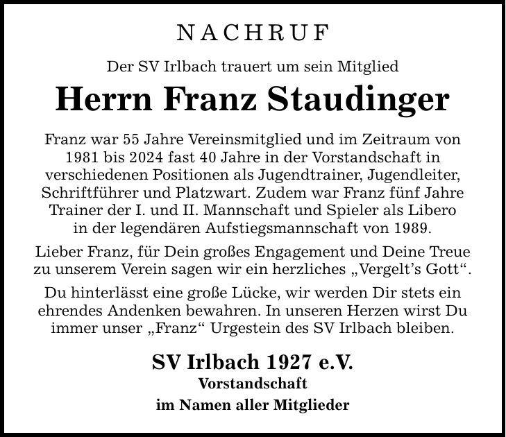 NACHRUF Der SV Irlbach trauert um sein Mitglied Herrn Franz Staudinger Franz war 55 Jahre Vereinsmitglied und im Zeitraum von 1981 bis 2024 fast 40 Jahre in der Vorstandschaft in verschiedenen Positionen als Jugendtrainer, Jugendleiter, Schriftführer und Platzwart. Zudem war Franz fünf Jahre Trainer der I. und II. Mannschaft und Spieler als Libero in der legendären Aufstiegsmannschaft von 1989. Lieber Franz, für Dein großes Engagement und Deine Treue zu unserem Verein sagen wir ein herzliches 