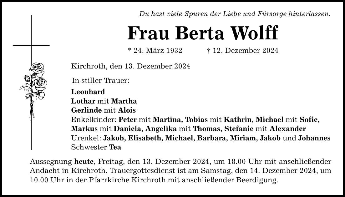 Du hast viele Spuren der Liebe und Fürsorge hinterlassen. Frau Berta Wolff * 24. März 1932 _ 12. Dezember 2024 Kirchroth, den 13. Dezember 2024 In stiller Trauer: Leonhard Lothar mit Martha Gerlinde mit Alois Enkelkinder: Peter mit Martina, Tobias mit Kathrin, Michael mit Sofie, Markus mit Daniela, Angelika mit Thomas, Stefanie mit Alexander Urenkel: Jakob, Elisabeth, Michael, Barbara, Miriam, Jakob und Johannes Schwester Tea Aussegnung heute, Freitag, den 13. Dezember 2024, um 18.00 Uhr mit anschließender Andacht in Kirchroth. Trauergottesdienst ist am Samstag, den 14. Dezember 2024, um 10.00 Uhr in der Pfarrkirche Kirchroth mit anschließender Beerdigung.