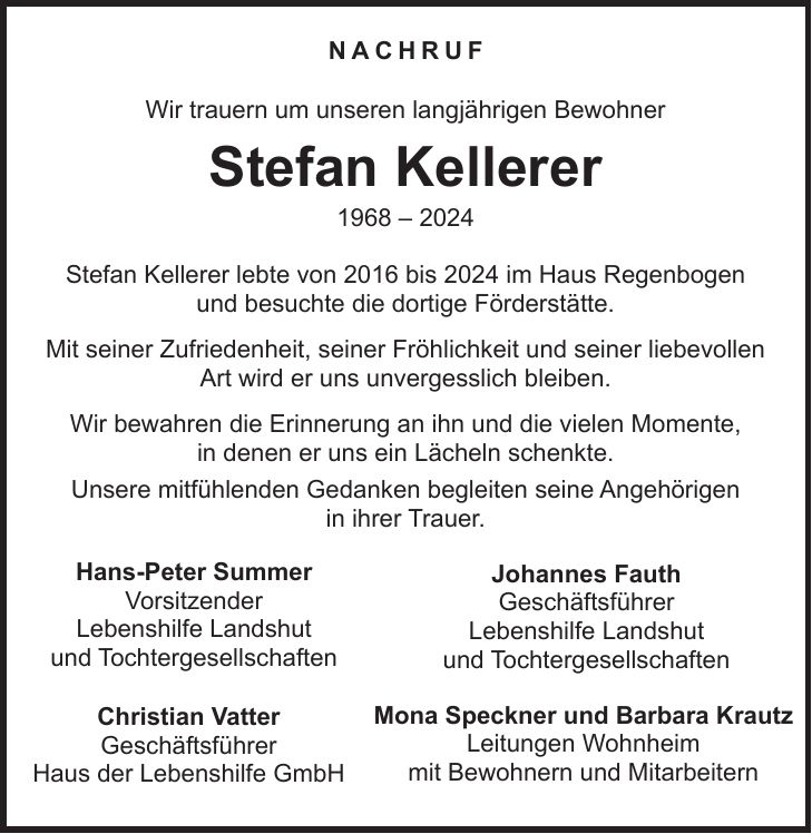 Nachruf Wir trauern um unseren langjährigen Bewohner Stefan Kellerer *** Stefan Kellerer lebte von 2016 bis 2024 im Haus Regenbogen und besuchte die dortige Förderstätte. Mit seiner Zufriedenheit, seiner Fröhlichkeit und seiner liebevollen Art wird er uns unvergesslich bleiben. Wir bewahren die Erinnerung an ihn und die vielen Momente, in denen er uns ein Lächeln schenkte. Unsere mitfühlenden Gedanken begleiten seine Angehörigen in ihrer Trauer.Hans-Peter Summer Vorsitzender Lebenshilfe Landshut und TochtergesellschaftenJohannes Fauth Geschäftsführer Lebenshilfe Landshut und TochtergesellschaftenChristian Vatter Geschäftsführer Haus der Lebenshilfe GmbHMona Speckner und Barbara Krautz Leitungen Wohnheim mit Bewohnern und Mitarbeitern 