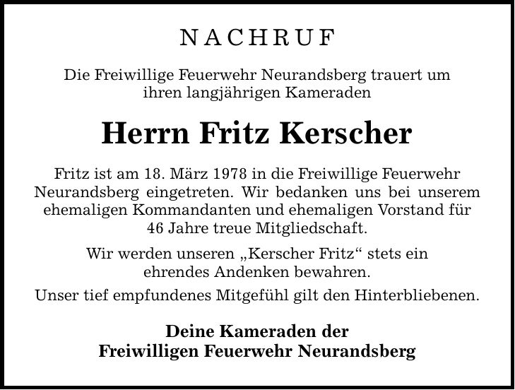 NACHRUFDie Freiwillige Feuerwehr Neurandsberg trauert umihren langjährigen KameradenHerrn Fritz KerscherFritz ist am 18. März 1978 in die Freiwillige FeuerwehrNeurandsberg eingetreten. Wir bedanken uns bei unserem ehemaligen Kommandanten und ehemaligen Vorstand für46 Jahre treue Mitgliedschaft.Wir werden unseren 