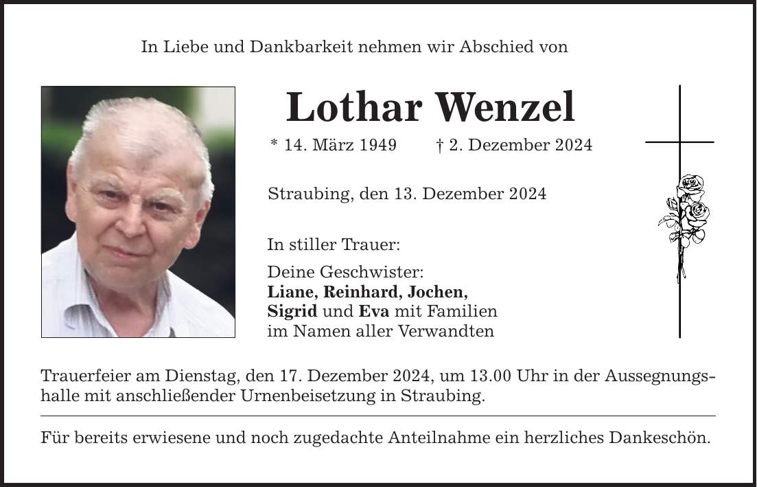 In Liebe und Dankbarkeit nehmen wir Abschied von Lothar Wenzel * 14. März 1949 _ 2. Dezember 2024 Straubing, den 13. Dezember 2024 In stiller Trauer: Deine Geschwister: Liane, Reinhard, Jochen, Sigrid und Eva mit Familien im Namen aller Verwandten Trauerfeier am Dienstag, den 17. Dezember 2024, um 13.00 Uhr in der Aussegnungshalle mit anschließender Urnenbeisetzung in Straubing. Für bereits erwiesene und noch zugedachte Anteilnahme ein herzliches Dankeschön.