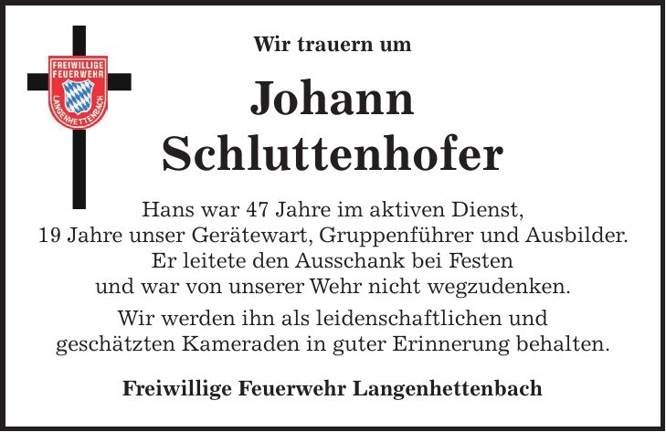 Wir trauern um Johann Schluttenhofer Hans war 47 Jahre im aktiven Dienst, 19 Jahre unser Gerätewart, Gruppenführer und Ausbilder. Er leitete den Ausschank bei Festen und war von unserer Wehr nicht wegzudenken. Wir werden ihn als leidenschaftlichen und geschätzten Kameraden in guter Erinnerung behalten. Freiwillige Feuerwehr Langenhettenbach