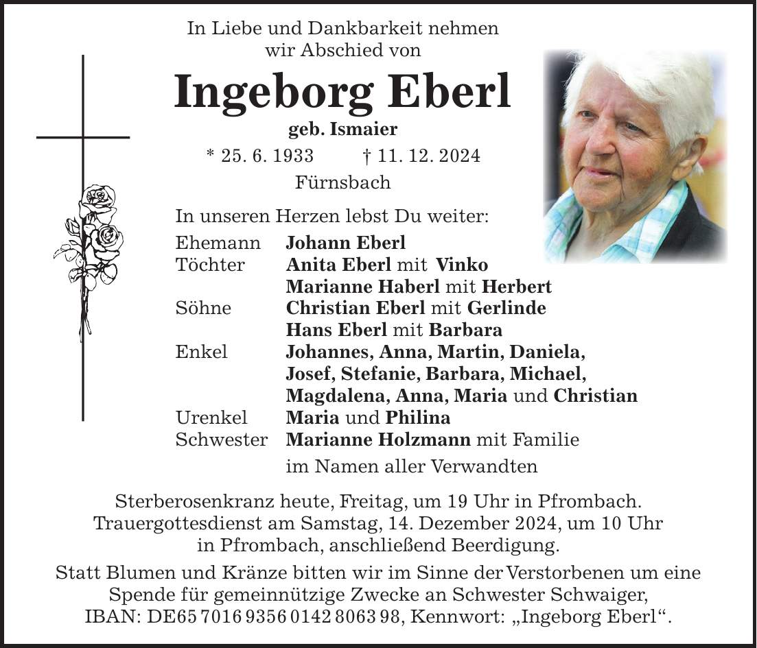  In Liebe und Dankbarkeit nehmen wir Abschied von Ingeborg Eberl geb. Ismaier * 25. 6. 1933 + 11. 12. 2024 Fürnsbach In unseren Herzen lebst Du weiter: Ehemann Johann Eberl Töchter Anita Eberl mit Vinko Marianne Haberl mit Herbert Söhne Christian Eberl mit Gerlinde Hans Eberl mit Barbara Enkel Johannes, Anna, Martin, Daniela, Josef, Stefanie, Barbara, Michael, Magdalena, Anna, Maria und Christian Urenkel Maria und Philina Schwester Marianne Holzmann mit Familie im Namen aller Verwandten Sterberosenkranz heute, Freitag, um 19 Uhr in Pfrombach. Trauergottesdienst am Samstag, 14. Dezember 2024, um 10 Uhr in Pfrombach, anschließend Beerdigung. Statt Blumen und Kränze bitten wir im Sinne der Verstorbenen um eine Spende für gemeinnützige Zwecke an Schwester Schwaiger, IBAN: DE***, Kennwort: 'Ingeborg Eberl'.