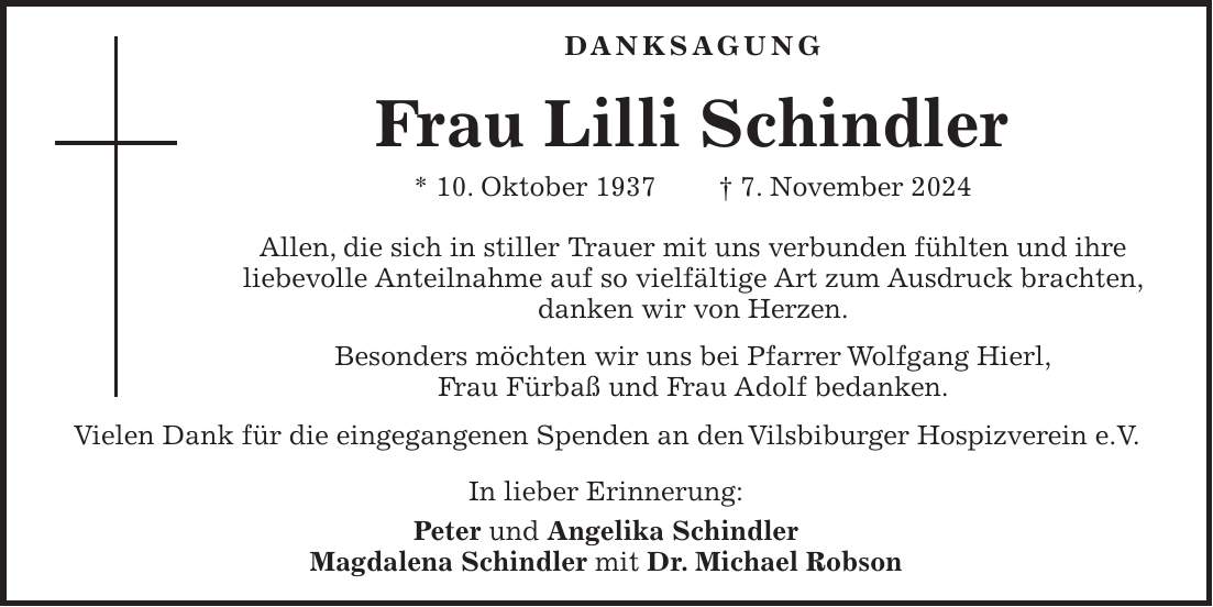 DANKSAGUNG Frau Lilli Schindler * 10. Oktober 1937 + 7. November 2024 Allen, die sich in stiller Trauer mit uns verbunden fühlten und ihre liebevolle Anteilnahme auf so vielfältige Art zum Ausdruck brachten, danken wir von Herzen. Besonders möchten wir uns bei Pfarrer Wolfgang Hierl, Frau Fürbaß und Frau Adolf bedanken. Vielen Dank für die eingegangenen Spenden an den Vilsbiburger Hospizverein e.V. In lieber Erinnerung: Peter und Angelika Schindler Magdalena Schindler mit Dr. Michael Robson