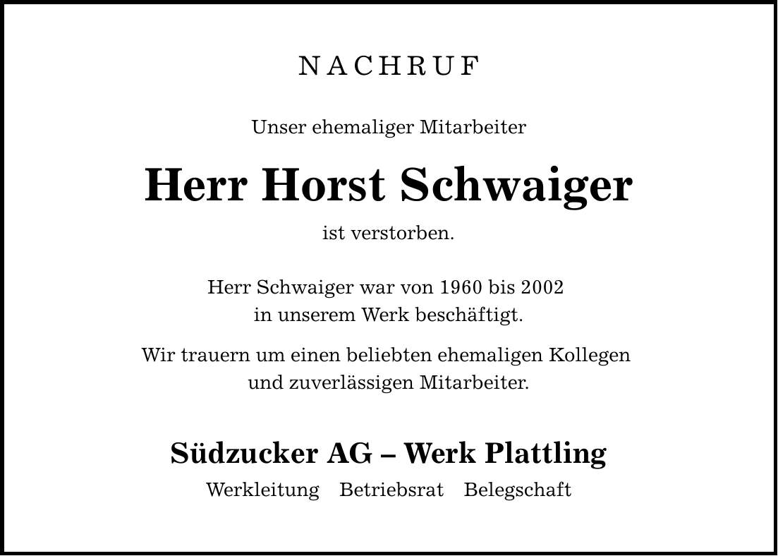 NACHRUF Unser ehemaliger Mitarbeiter Herr Horst Schwaiger ist verstorben. Herr Schwaiger war von 1960 bis 2002 in unserem Werk beschäftigt. Wir trauern um einen beliebten ehemaligen Kollegen und zuverlässigen Mitarbeiter. Südzucker AG - Werk Plattling Werkleitung Betriebsrat Belegschaft