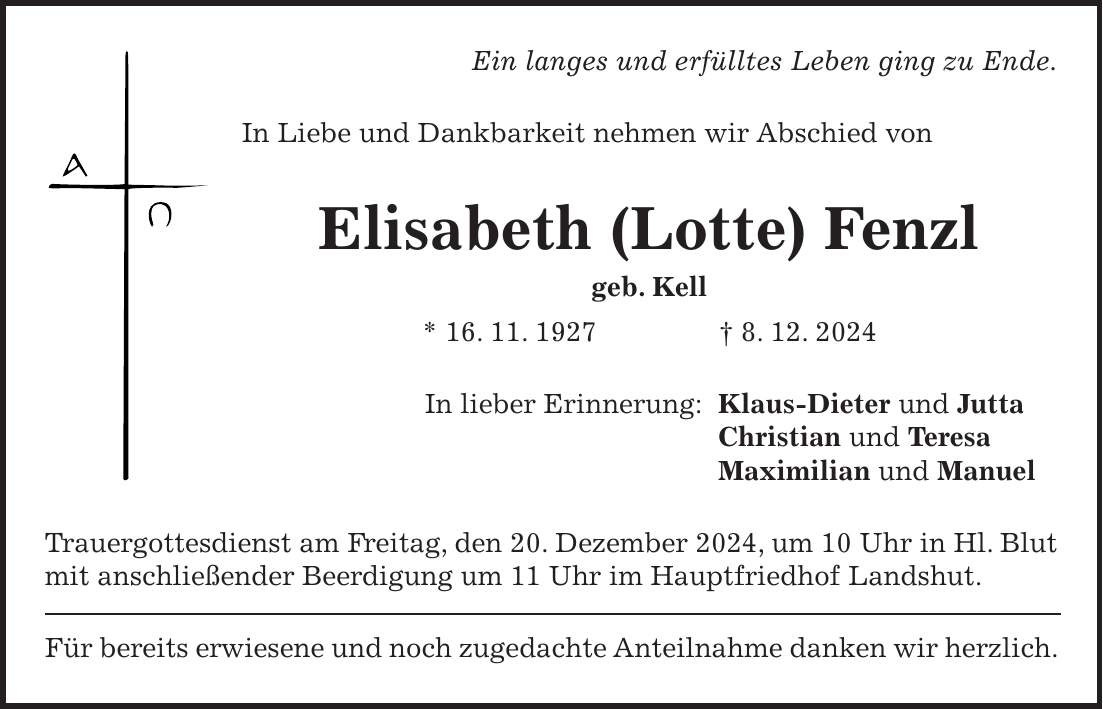 Ein langes und erfülltes Leben ging zu Ende. In Liebe und Dankbarkeit nehmen wir Abschied von Elisabeth (Lotte) Fenzl geb. Kell * 16. 11. 1927 + 8. 12. 2024 In lieber Erinnerung: Klaus-Dieter und Jutta Christian und Teresa Maximilian und Manuel Trauergottesdienst am Freitag, den 20. Dezember 2024, um 10 Uhr in Hl. Blut mit anschließender Beerdigung um 11 Uhr im Hauptfriedhof Landshut. Für bereits erwiesene und noch zugedachte Anteilnahme danken wir herzlich. 