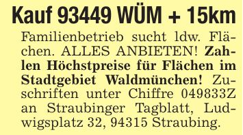 Kauf 93449 WÜM + 15kmFamilienbetrieb sucht ldw. Flächen. ALLES ANBIETEN! Zahlen Höchstpreise für Flächen im Stadtgebiet Waldmünchen! Zuschriften unter Chiffre ***Z an Straubinger Tagblatt, Ludwigsplatz 32, 94315 Straubing.