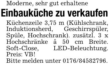 Moderne, sehr gut erhalteneEinbauküche zu verkaufenKüchenzeile 3,75 m (Kühlschrank, Induktionsherd, Geschirrspüler, Spüle, Hochschrank). zusätzl. 3 x Hochschränke â 50 cm Breite. Soft-Close, LED-Beleuchtung. Preis: VB!Bitte melden unter ***.