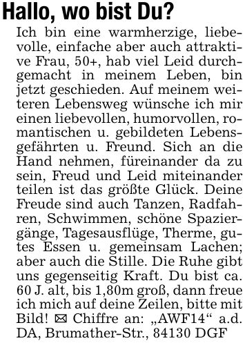 Hallo, wo bist Du? Ich bin eine warmherzige, liebevolle, einfache aber auch attraktive Frau, 50+, hab viel Leid durchgemacht in meinem Leben, bin jetzt geschieden. Auf meinem weiteren Lebensweg wünsche ich mir einen liebevollen, humorvollen, romantischen u. gebildeten Lebensgefährten u. Freund. Sich an die Hand nehmen, füreinander da zu sein, Freud und Leid miteinander teilen ist das größte Glück. Deine Freude sind auch Tanzen, Radfahren, Schwimmen, schöne Spaziergänge, Tagesausflüge, Therme, gutes Essen u. gemeinsam Lachen; aber auch die Stille. Die Ruhe gibt uns gegenseitig Kraft. Du bist ca. 60 J. alt, bis 1,80m groß, dann freue ich mich auf deine Zeilen, bitte mit Bild! _ Chiffre an: 