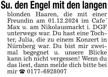 Su. den Engel mit den langen blonden Haaren, die mit einer Freundin am 01.12.2024 im Cafe' Max u. am Nikolausmarkt i. DGF unterwegs war. Du hast eine Tochter, Julia, die zu einem Konzert in Nürnberg war. Du bist mir zweimal begegnet u. unsere Blicke kann ich nicht vergessen! Wenn du das liest, dann melde dich bitte bei mir _ ***