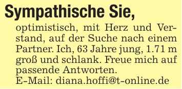 Sympathische Sie,optimistisch, mit Herz und Verstand, auf der Suche nach einem Partner. Ich, 63 Jahre jung, 1.71 m groß und schlank. Freue mich auf passende Antworten.E-Mail: diana.hoffi@t-online.de