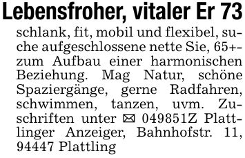 Lebensfroher, vitaler Er 73schlank, fit, mobil und flexibel, suche aufgeschlossene nette Sie, 65+- zum Aufbau einer harmonischen Beziehung. Mag Natur, schöne Spaziergänge, gerne Radfahren, schwimmen, tanzen, uvm. Zuschriften unter _ ***Z Plattlinger Anzeiger, Bahnhofstr. 11, 94447 Plattling