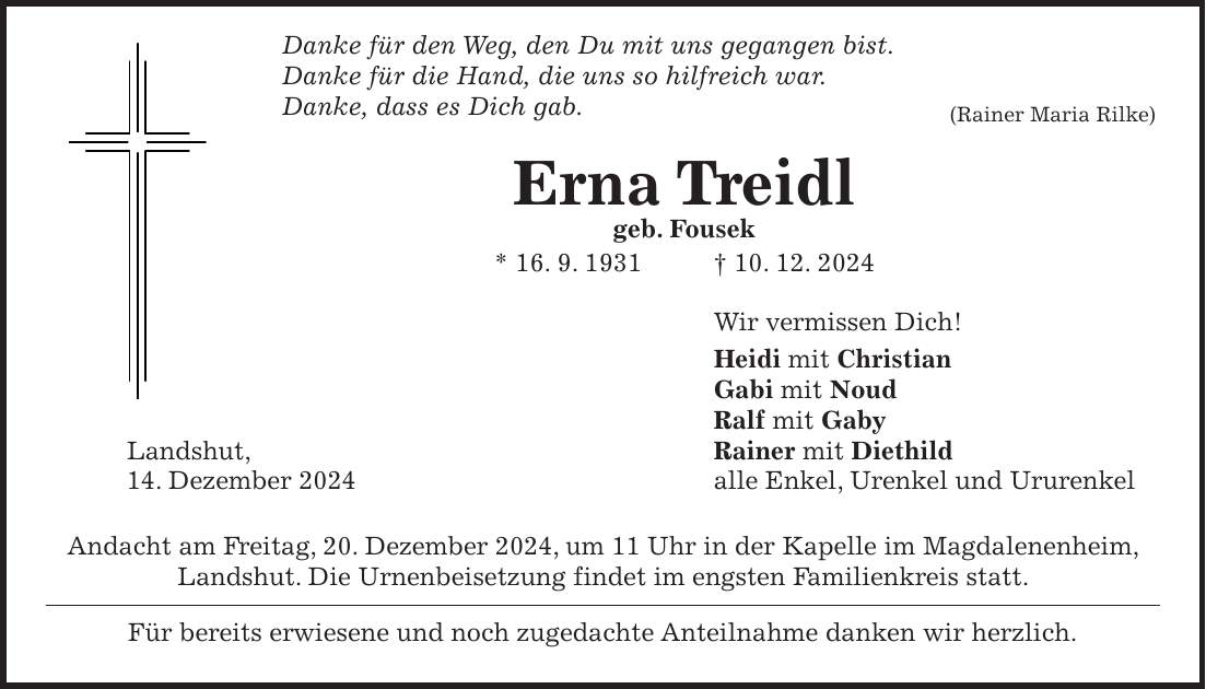  Danke für den Weg, den Du mit uns gegangen bist. Danke für die Hand, die uns so hilfreich war. Danke, dass es Dich gab.(Rainer Maria Rilke) Erna Treidl geb. Fousek * 16. 9. 1931 + 10. 12. 2024 Wir vermissen Dich! Heidi mit Christian Gabi mit Noud Ralf mit Gaby Landshut, Rainer mit Diethild 14. Dezember 2024 alle Enkel, Urenkel und Ururenkel Andacht am Freitag, 20. Dezember 2024, um 11 Uhr in der Kapelle im Magdalenenheim, Landshut. Die Urnenbeisetzung findet im engsten Familienkreis statt. Für bereits erwiesene und noch zugedachte Anteilnahme danken wir herzlich. 