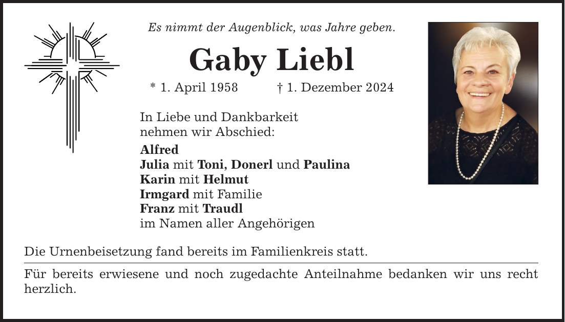 Es nimmt der Augenblick, was Jahre geben. Gaby Liebl * 1. April 1958 _ 1. Dezember 2024 In Liebe und Dankbarkeit nehmen wir Abschied: Alfred Julia mit Toni, Donerl und Paulina Karin mit Helmut Irmgard mit Familie Franz mit Traudl im Namen aller Angehörigen Die Urnenbeisetzung fand bereits im Familienkreis statt. Für bereits erwiesene und noch zugedachte Anteilnahme bedanken wir uns recht herzlich.