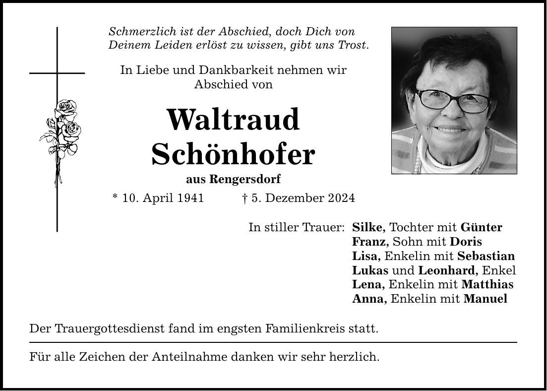 Schmerzlich ist der Abschied, doch Dich von Deinem Leiden erlöst zu wissen, gibt uns Trost. In Liebe und Dankbarkeit nehmen wir Abschied von Waltraud Schönhofer aus Rengersdorf * 10. April 1941 _ 5. Dezember 2024 In stiller Trauer: Silke, Tochter mit Günter Franz, Sohn mit Doris Lisa, Enkelin mit Sebastian Lukas und Leonhard, Enkel Lena, Enkelin mit Matthias Anna, Enkelin mit Manuel Der Trauergottesdienst fand im engsten Familienkreis statt. Für alle Zeichen der Anteilnahme danken wir sehr herzlich.