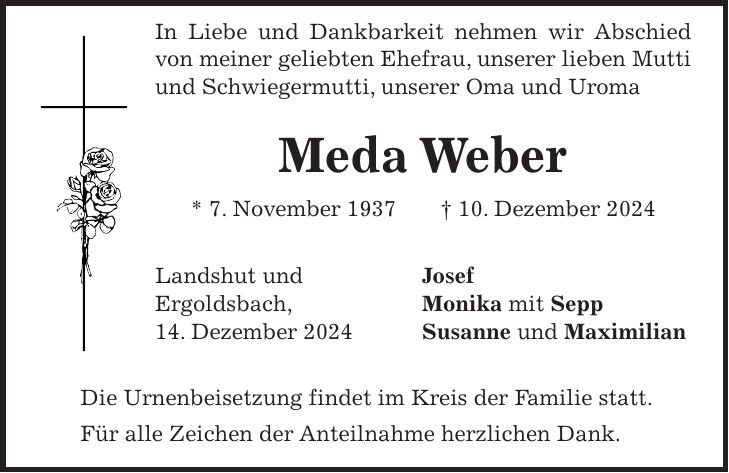 In Liebe und Dankbarkeit nehmen wir Abschied von meiner geliebten Ehefrau, unserer lieben Mutti und Schwiegermutti, unserer Oma und Uroma Meda Weber * 7. November 1937 + 10. Dezember 2024 Landshut und Josef Ergoldsbach, Monika mit Sepp 14. Dezember 2024 Susanne und Maximilian Die Urnenbeisetzung findet im Kreis der Familie statt. Für alle Zeichen der Anteilnahme herzlichen Dank.