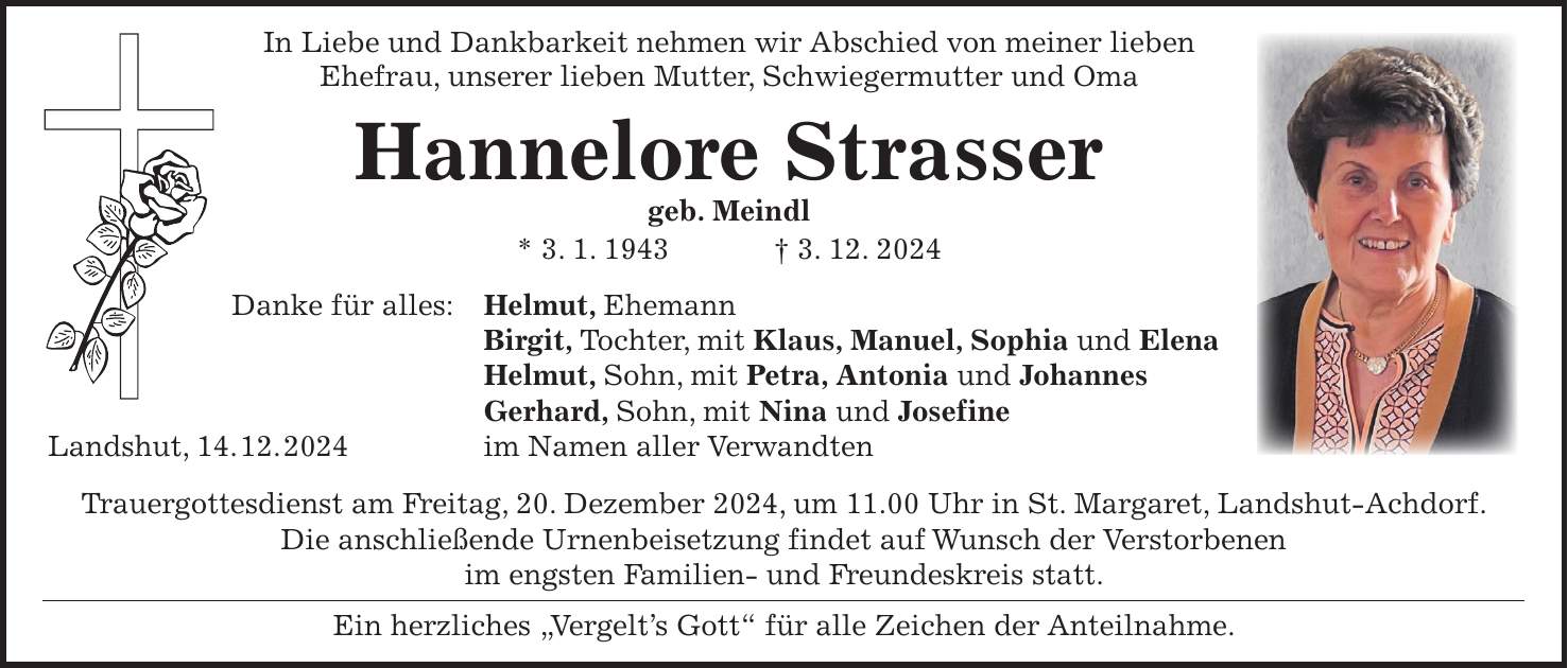 In Liebe und Dankbarkeit nehmen wir Abschied von meiner lieben Ehefrau, unserer lieben Mutter, Schwiegermutter und Oma Hannelore Strasser geb. Meindl * 3. 1. 1943 + 3. 12. 2024 Danke für alles: Helmut, Ehemann Birgit, Tochter, mit Klaus, Manuel, Sophia und Elena Helmut, Sohn, mit Petra, Antonia und Johannes Gerhard, Sohn, mit Nina und Josefine Landshut, 14. 12. 2024 im Namen aller Verwandten Trauergottesdienst am Freitag, 20. Dezember 2024, um 11.00 Uhr in St. Margaret, Landshut-Achdorf. Die anschließende Urnenbeisetzung findet auf Wunsch der Verstorbenen im engsten Familien- und Freundeskreis statt. Ein herzliches 'Vergelt's Gott' für alle Zeichen der Anteilnahme.