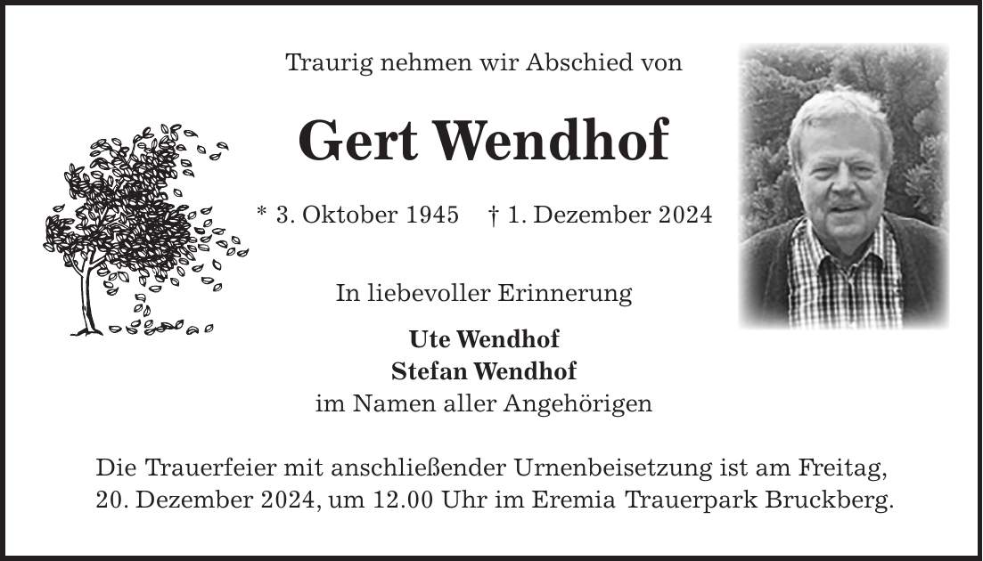 Traurig nehmen wir Abschied von Gert Wendhof * 3. Oktober 1945 + 1. Dezember 2024 In liebevoller Erinnerung Ute Wendhof Stefan Wendhof im Namen aller Angehörigen Die Trauerfeier mit anschließender Urnenbeisetzung ist am Freitag, 20. Dezember 2024, um 12.00 Uhr im Eremia Trauerpark Bruckberg.