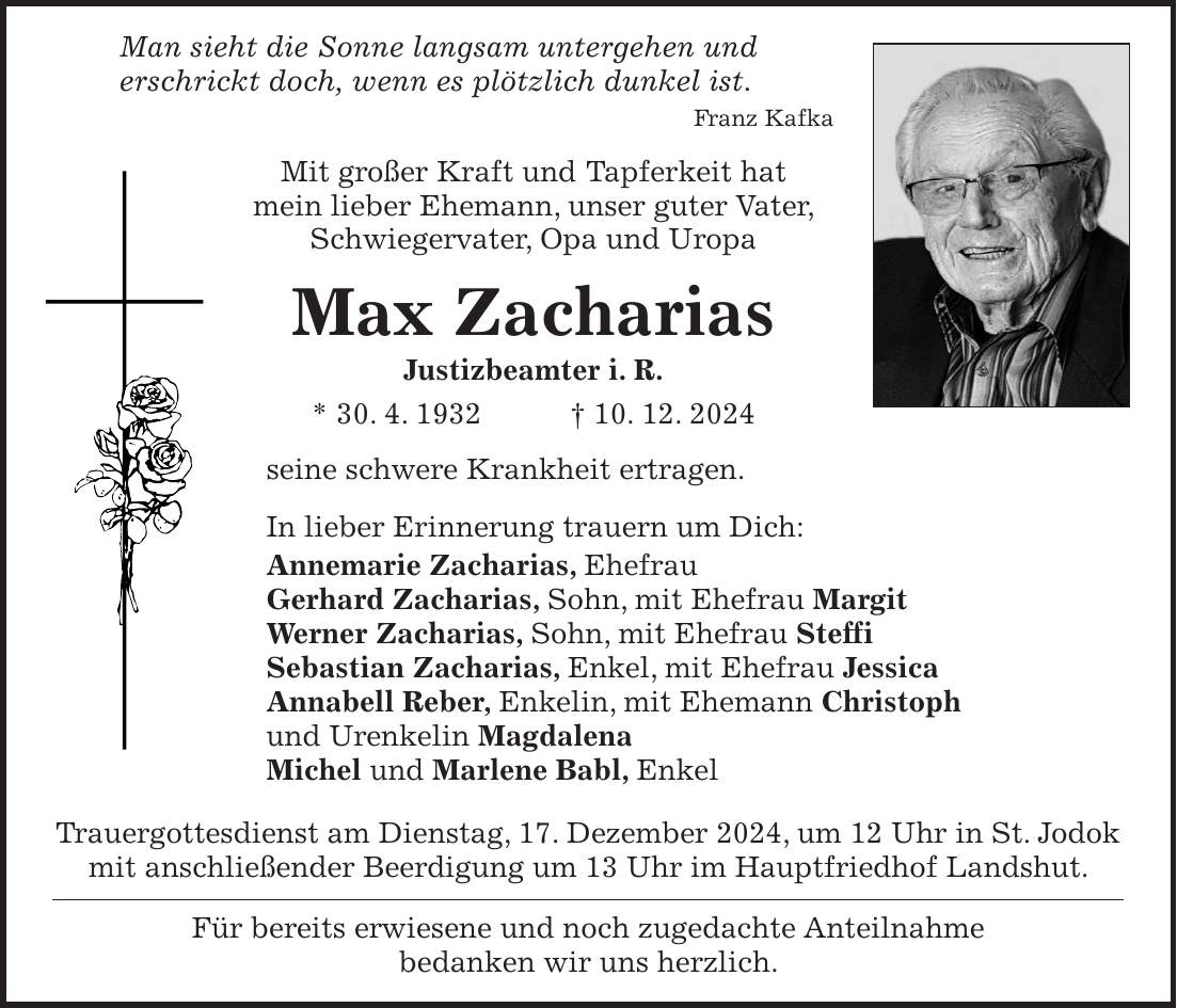  Man sieht die Sonne langsam untergehen und erschrickt doch, wenn es plötzlich dunkel ist. Franz Kafka Mit großer Kraft und Tapferkeit hat mein lieber Ehemann, unser guter Vater, Schwiegervater, Opa und Uropa Max Zacharias Justizbeamter i. R. * 30. 4. 1932 + 10. 12. 2024 seine schwere Krankheit ertragen. In lieber Erinnerung trauern um Dich: Annemarie Zacharias, Ehefrau Gerhard Zacharias, Sohn, mit Ehefrau Margit Werner Zacharias, Sohn, mit Ehefrau Steffi Sebastian Zacharias, Enkel, mit Ehefrau Jessica Annabell Reber, Enkelin, mit Ehemann Christoph und Urenkelin Magdalena Michel und Marlene Babl, Enkel Trauergottesdienst am Dienstag, 17. Dezember 2024, um 12 Uhr in St. Jodok mit anschließender Beerdigung um 13 Uhr im Hauptfriedhof Landshut. Für bereits erwiesene und noch zugedachte Anteilnahme bedanken wir uns herzlich.