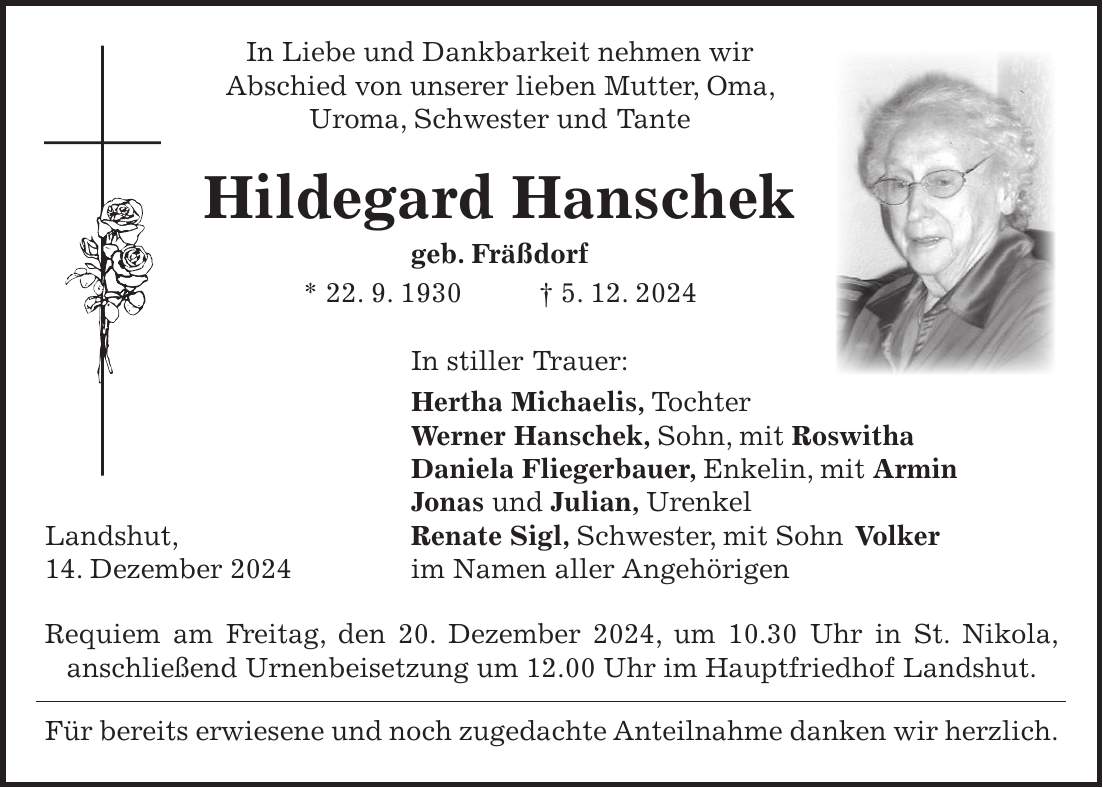  In Liebe und Dankbarkeit nehmen wir Abschied von unserer lieben Mutter, Oma, Uroma, Schwester und Tante Hildegard Hanschek geb. Fräßdorf * 22. 9. 1930 + 5. 12. 2024 In stiller Trauer: Hertha Michaelis, Tochter Werner Hanschek, Sohn, mit Roswitha Daniela Fliegerbauer, Enkelin, mit Armin Jonas und Julian, Urenkel Landshut, Renate Sigl, Schwester, mit Sohn Volker 14. Dezember 2024 im Namen aller Angehörigen Requiem am Freitag, den 20. Dezember 2024, um 10.30 Uhr in St. Nikola, anschließend Urnenbeisetzung um 12.00 Uhr im Hauptfriedhof Landshut. Für bereits erwiesene und noch zugedachte Anteilnahme danken wir herzlich.