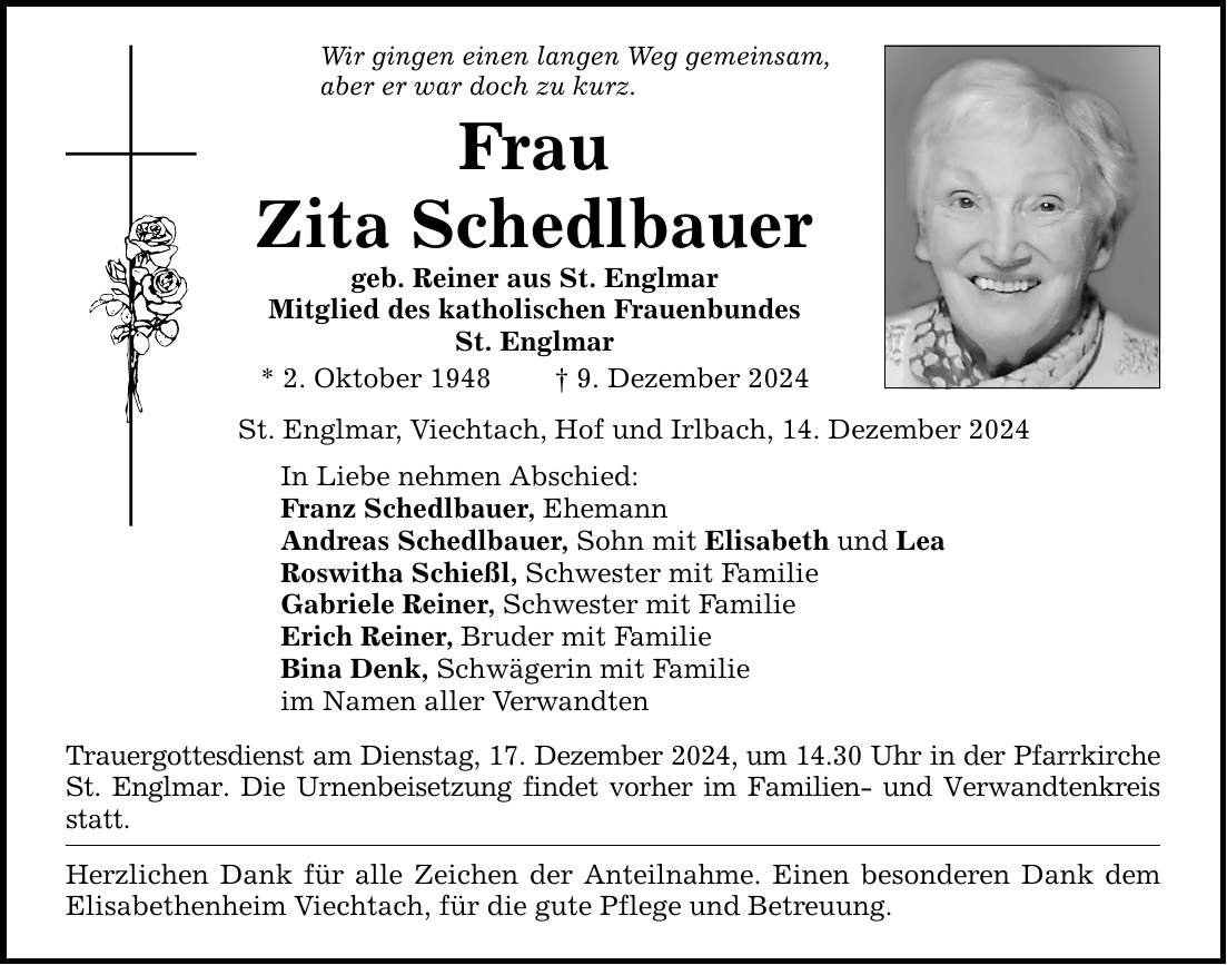 Wir gingen einen langen Weg gemeinsam,aber er war doch zu kurz.FrauZita Schedlbauergeb. Reiner aus St. EnglmarMitglied des katholischen FrauenbundesSt. Englmar* 2. Oktober 1948 _ 9. Dezember 2024St. Englmar, Viechtach, Hof und Irlbach, 14. Dezember 2024In Liebe nehmen Abschied:Franz Schedlbauer, EhemannAndreas Schedlbauer, Sohn mit Elisabeth und LeaRoswitha Schießl, Schwester mit FamilieGabriele Reiner, Schwester mit FamilieErich Reiner, Bruder mit FamilieBina Denk, Schwägerin mit Familieim Namen aller VerwandtenTrauergottesdienst am Dienstag, 17. Dezember 2024, um 14.30 Uhr in der Pfarrkirche St. Englmar. Die Urnenbeisetzung findet vorher im Familien- und Verwandtenkreis statt.Herzlichen Dank für alle Zeichen der Anteilnahme. Einen besonderen Dank dem Elisabethenheim Viechtach, für die gute Pflege und Betreuung.