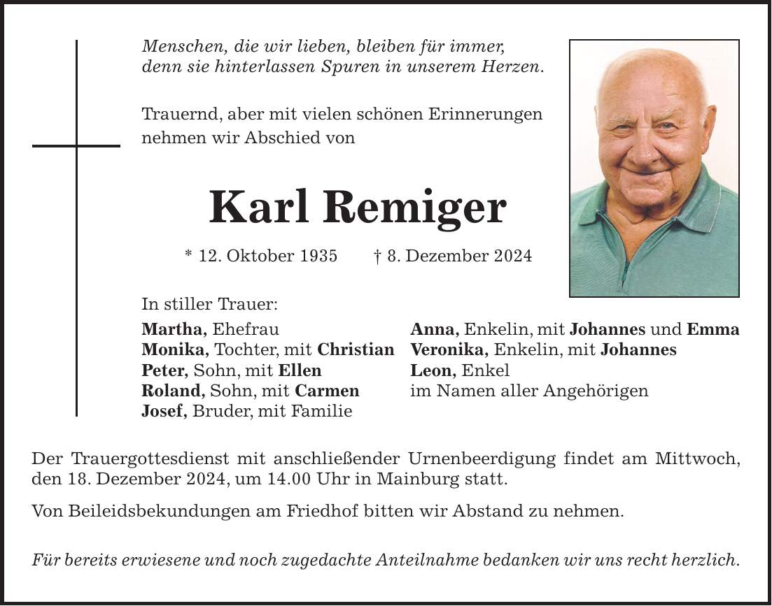 Menschen, die wir lieben, bleiben für immer, denn sie hinterlassen Spuren in unserem Herzen. Trauernd, aber mit vielen schönen Erinnerungen nehmen wir Abschied von Karl Remiger * 12. Oktober 1935 + 8. Dezember 2024 In stiller Trauer: Martha, Ehefrau Anna, Enkelin, mit Johannes und Emma Monika, Tochter, mit Christian Veronika, Enkelin, mit Johannes Peter, Sohn, mit Ellen Leon, Enkel Roland, Sohn, mit Carmen im Namen aller Angehörigen Josef, Bruder, mit Familie Der Trauergottesdienst mit anschließender Urnenbeerdigung findet am Mittwoch, den 18. Dezember 2024, um 14.00 Uhr in Mainburg statt. Von Beileidsbekundungen am Friedhof bitten wir Abstand zu nehmen. Für bereits erwiesene und noch zugedachte Anteilnahme bedanken wir uns recht herzlich.