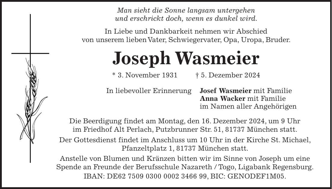  Man sieht die Sonne langsam untergehen und erschrickt doch, wenn es dunkel wird. In Liebe und Dankbarkeit nehmen wir Abschied von unserem lieben Vater, Schwiegervater, Opa, Uropa, Bruder. Joseph Wasmeier * 3. November 1931 + 5. Dezember 2024 In liebevoller Erinnerung Josef Wasmeier mit Familie Anna Wacker mit Familie im Namen aller Angehörigen Die Beerdigung findet am Montag, den 16. Dezember 2024, um 9 Uhr im Friedhof Alt Perlach, Putzbrunner Str. 51, 81737 München statt. Der Gottesdienst findet im Anschluss um 10 Uhr in der Kirche St. Michael, Pfanzeltplatz 1, 81737 München statt. Anstelle von Blumen und Kränzen bitten wir im Sinne von Joseph um eine Spende an Freunde der Berufsschule Nazareth / Togo, Ligabank Regensburg. IBAN: DE***, BIC: GENODEF1M05.