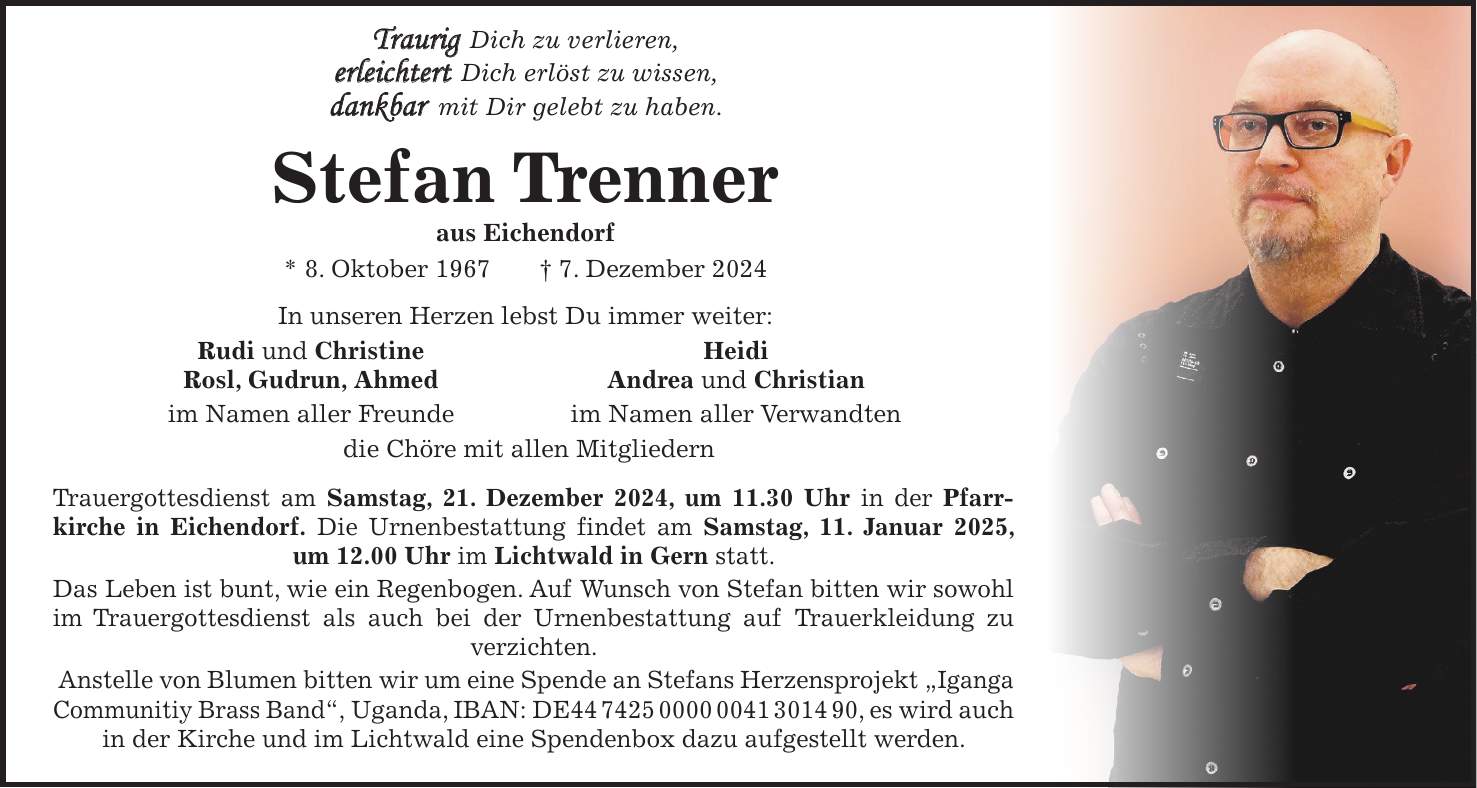  Traurig Dich zu verlieren, erleichtert Dich erlöst zu wissen, dankbar mit Dir gelebt zu haben. Stefan Trenner aus Eichendorf * 8. Oktober 1967 + 7. Dezember 2024 In unseren Herzen lebst Du immer weiter: Rudi und Christine Heidi Rosl, Gudrun, Ahmed Andrea und Christian im Namen aller Freunde im Namen aller Verwandten die Chöre mit allen Mitgliedern Trauergottesdienst am Samstag, 21. Dezember 2024, um 11.30 Uhr in der Pfarrkirche in Eichendorf. Die Urnenbestattung findet am Samstag, 11. Januar 2025, um 12.00 Uhr im Lichtwald in Gern statt. Das Leben ist bunt, wie ein Regenbogen. Auf Wunsch von Stefan bitten wir sowohl im Trauergottesdienst als auch bei der Urnenbestattung auf Trauerkleidung zu verzichten. Anstelle von Blumen bitten wir um eine Spende an Stefans Herzensprojekt 'Iganga Communitiy Brass Band', Uganda, IBAN: DE***, es wird auch in der Kirche und im Lichtwald eine Spendenbox dazu aufgestellt werden.