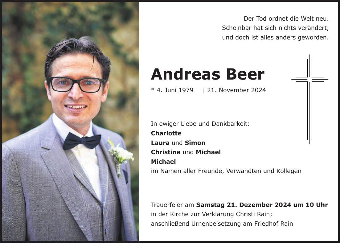 Der Tod ordnet die Welt neu. Scheinbar hat sich nichts verändert, und doch ist alles anders geworden. Andreas Beer * 4. Juni 1979 + 21. November 2024 In ewiger Liebe und Dankbarkeit: Charlotte Laura und Simon Christina und Michael Michael im Namen aller Freunde, Verwandten und Kollegen Trauerfeier am Samstag 21. Dezember 2024 um 10 Uhr in der Kirche zur Verklärung Christi Rain; anschließend Urnenbeisetzung am Friedhof Rain