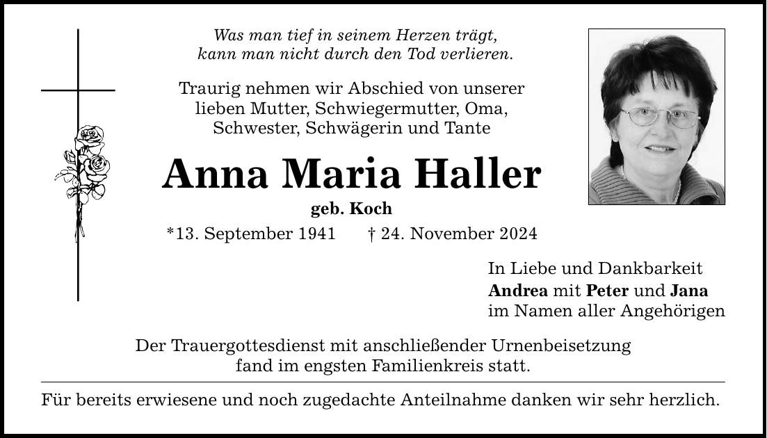 Was man tief in seinem Herzen trägt, kann man nicht durch den Tod verlieren. Traurig nehmen wir Abschied von unserer lieben Mutter, Schwiegermutter, Oma, Schwester, Schwägerin und Tante Anna Maria Haller geb. Koch *13. September 1941 _ 24. November 2024 Der Trauergottesdienst mit anschließender Urnenbeisetzung fand im engsten Familienkreis statt. Für bereits erwiesene und noch zugedachte Anteilnahme danken wir sehr herzlich. In Liebe und Dankbarkeit Andrea mit Peter und Jana im Namen aller Angehörigen