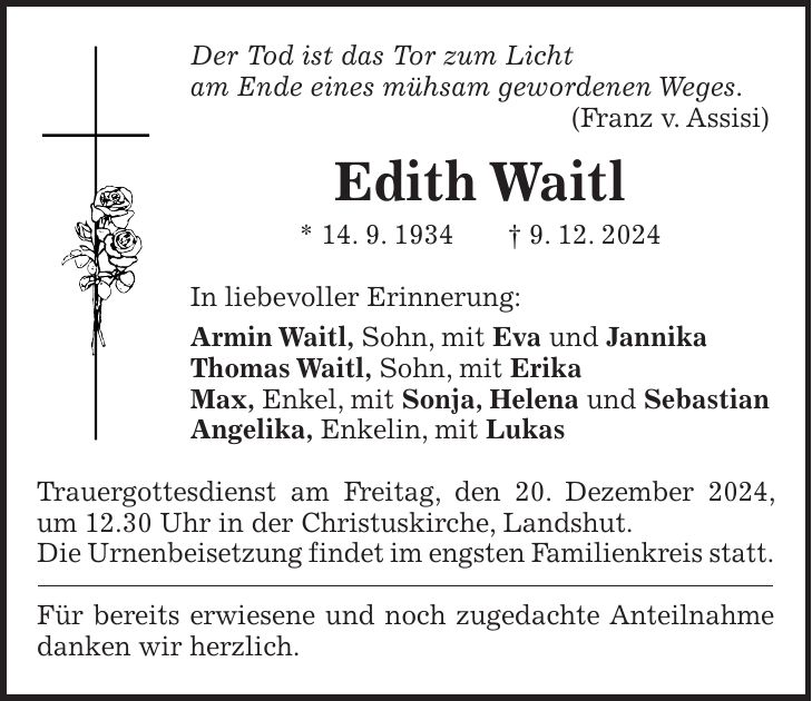 Der Tod ist das Tor zum Licht am Ende eines mühsam gewordenen Weges. (Franz v. Assisi) Edith Waitl * 14. 9. 1934 + 9. 12. 2024 In liebevoller Erinnerung: Armin Waitl, Sohn, mit Eva und Jannika Thomas Waitl, Sohn, mit Erika Max, Enkel, mit Sonja, Helena und Sebastian Angelika, Enkelin, mit Lukas Trauergottesdienst am Freitag, den 20. Dezember 2024, um 12.30 Uhr in der Christuskirche, Landshut. Die Urnenbeisetzung findet im engsten Familienkreis statt. Für bereits erwiesene und noch zugedachte Anteilnahme danken wir herzlich.