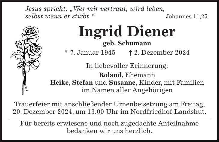  Jesus spricht: 'Wer mir vertraut, wird leben, selbst wenn er stirbt.'Johannes 11,25 Ingrid Diener geb. Schumann * 7. Januar 1945 + 2. Dezember 2024 In liebevoller Erinnerung: Roland, Ehemann Heike, Stefan und Susanne, Kinder, mit Familien im Namen aller Angehörigen Trauerfeier mit anschließender Urnenbeisetzung am Freitag, 20. Dezember 2024, um 13.00 Uhr im Nordfriedhof Landshut. Für bereits erwiesene und noch zugedachte Anteilnahme bedanken wir uns herzlich.