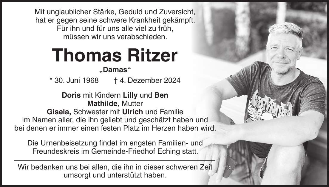 Mit unglaublicher Stärke, Geduld und Zuversicht, hat er gegen seine schwere Krankheit gekämpft. Für ihn und für uns alle viel zu früh, müssen wir uns verabschieden. Thomas Ritzer 'Damas' * 30. Juni 1968 + 4. Dezember 2024 Doris mit Kindern Lilly und Ben Mathilde, Mutter Gisela, Schwester mit Ulrich und Familie im Namen aller, die ihn geliebt und geschätzt haben und bei denen er immer einen festen Platz im Herzen haben wird. Die Urnenbeisetzung findet im engsten Familien- und Freundeskreis im Gemeinde-Friedhof Eching statt. Wir bedanken uns bei allen, die ihn in dieser schweren Zeit umsorgt und unterstützt haben.