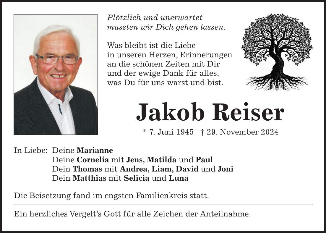 Plötzlich und unerwartet mussten wir Dich gehen lassen. Was bleibt ist die Liebe in unseren Herzen, Erinnerungen an die schönen Zeiten mit Dir und der ewige Dank für alles, was Du für uns warst und bist. Jakob Reiser * 17. Juni 1945 + 29. November 2024 In Liebe: Deine Marianne Deine Cornelia mit Jens, Matilda und Paul Dein Thomas mit Andrea, Liam, David und Joni Dein Matthias mit Selicia und Luna Die Beisetzung fand im engsten Familienkreis statt. Ein herzliches Vergelt's Gott für alle Zeichen der Anteilnahme.Plötzlich und unerwartet mussten wir Dich gehen lassen. Was bleibt ist die Liebe in unseren Herzen, Erinnerungen an die schönen Zeiten mit Dir und der ewige Dank für alles, was Du für uns warst und bist. Jakob Reiser * 7. Juni 1945 + 29. November 2024 In Liebe: Deine Marianne Deine Cornelia mit Jens, Matilda und Paul Dein Thomas mit Andrea, Liam, David und Joni Dein Matthias mit Selicia und Luna Die Beisetzung fand im engsten Familienkreis statt. Ein herzliches Vergelt's Gott für alle Zeichen der Anteilnahme.