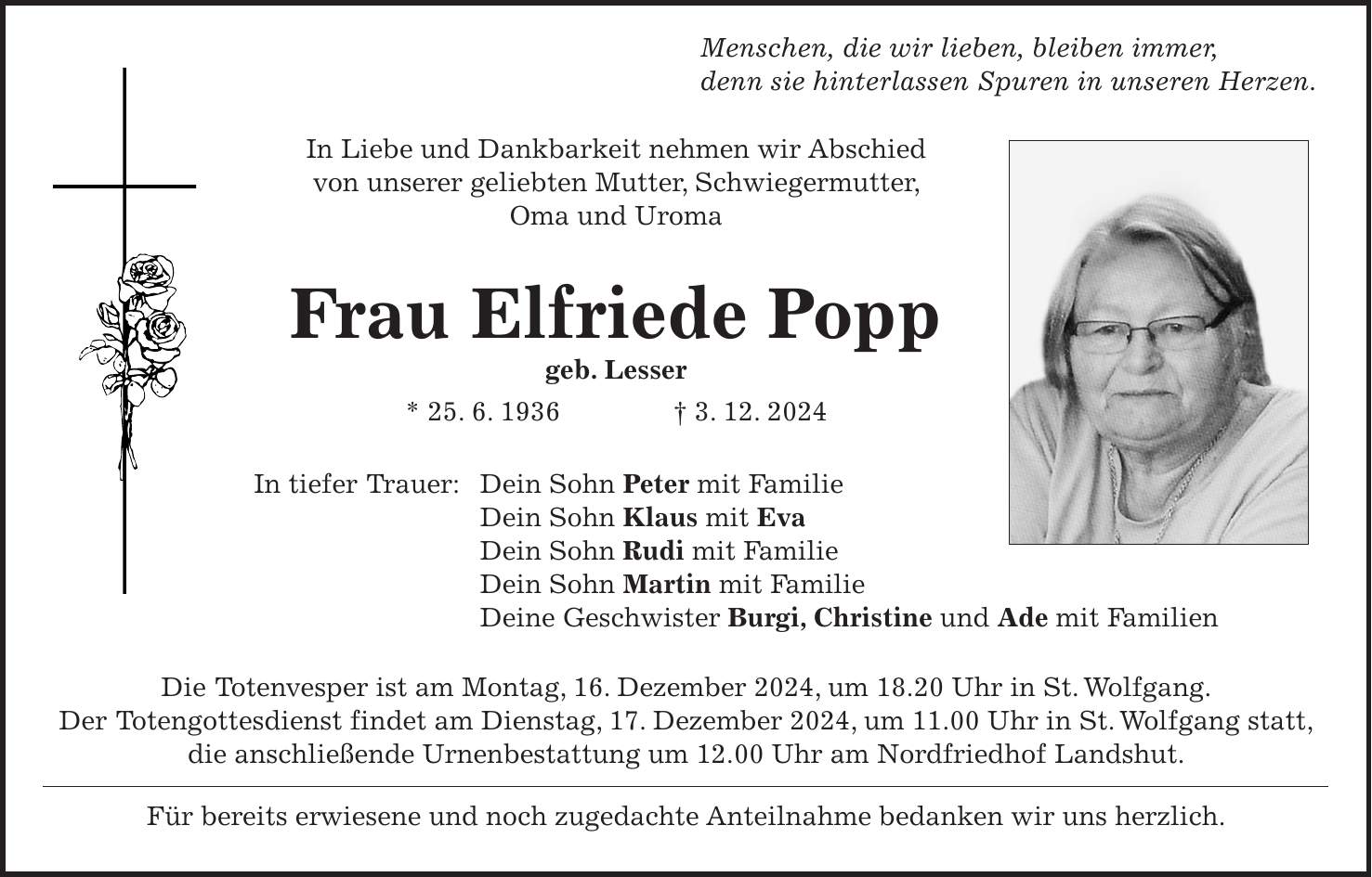  Menschen, die wir lieben, bleiben immer, denn sie hinterlassen Spuren in unseren Herzen. In Liebe und Dankbarkeit nehmen wir Abschied von unserer geliebten Mutter, Schwiegermutter, Oma und Uroma Frau Elfriede Popp geb. Lesser * 25. 6. 1936 + 3. 12. 2024 In tiefer Trauer: Dein Sohn Peter mit Familie Dein Sohn Klaus mit Eva Dein Sohn Rudi mit Familie Dein Sohn Martin mit Familie Deine Geschwister Burgi, Christine und Ade mit Familien Die Totenvesper ist am Montag, 16. Dezember 2024, um 18.20 Uhr in St. Wolfgang. Der Totengottesdienst findet am Dienstag, 17. Dezember 2024, um 11.00 Uhr in St. Wolfgang statt, die anschließende Urnenbestattung um 12.00 Uhr am Nordfriedhof Landshut. Für bereits erwiesene und noch zugedachte Anteilnahme bedanken wir uns herzlich.