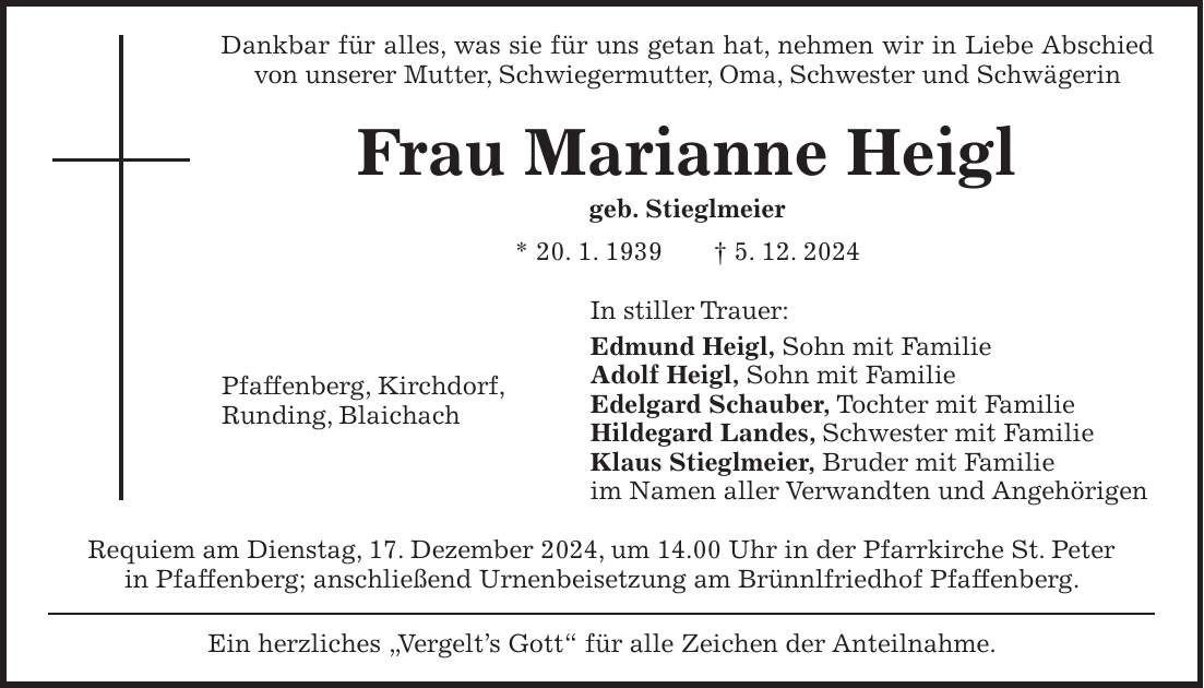 Dankbar für alles, was sie für uns getan hat, nehmen wir in Liebe Abschied von unserer Mutter, Schwiegermutter, Oma, Schwester und Schwägerin Frau Marianne Heigl geb. Stieglmeier * 20. 1. 1939 + 5. 12. 2024 In stiller Trauer: Edmund Heigl, Sohn mit Familie Adolf Heigl, Sohn mit Familie Edelgard Schauber, Tochter mit Familie Hildegard Landes, Schwester mit Familie Klaus Stieglmeier, Bruder mit Familie im Namen aller Verwandten und Angehörigen Requiem am Dienstag, 17. Dezember 2024, um 14.00 Uhr in der Pfarrkirche St. Peter in Pfaffenberg; anschließend Urnenbeisetzung am Brünnlfriedhof Pfaffenberg. Ein herzliches 'Vergelt's Gott' für alle Zeichen der Anteilnahme.Pfaffenberg, Kirchdorf, Runding, Blaichach